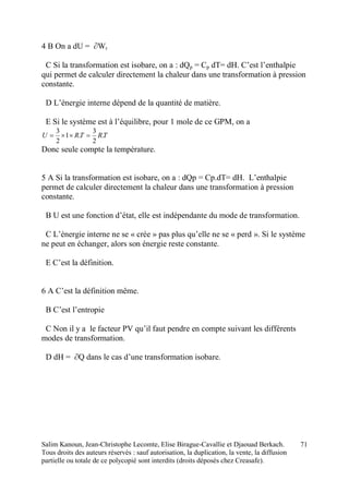 Salim Kanoun, Jean-Christophe Lecomte, Elise Birague-Cavallie et Djaouad Berkach.
Tous droits des auteurs réservés : sauf autorisation, la duplication, la vente, la diffusion
partielle ou totale de ce polycopié sont interdits (droits déposés chez Creasafe).
71
4 B On a dU = ∂Wr
C Si la transformation est isobare, on a : dQp = Cp dT= dH. C’est l’enthalpie
qui permet de calculer directement la chaleur dans une transformation à pression
constante.
D L’énergie interne dépend de la quantité de matière.
E Si le système est à l’équilibre, pour 1 mole de ce GPM, on a
TRTRU .
2
3
.1
2
3

Donc seule compte la température.
5 A Si la transformation est isobare, on a : dQp = Cp.dT= dH. L’enthalpie
permet de calculer directement la chaleur dans une transformation à pression
constante.
B U est une fonction d’état, elle est indépendante du mode de transformation.
C L’énergie interne ne se « crée » pas plus qu’elle ne se « perd ». Si le système
ne peut en échanger, alors son énergie reste constante.
E C’est la définition.
6 A C’est la définition même.
B C’est l’entropie
C Non il y a le facteur PV qu’il faut pendre en compte suivant les différents
modes de transformation.
D dH = ∂Q dans le cas d’une transformation isobare.
 
