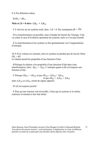 Salim Kanoun, Jean-Christophe Lecomte, Elise Birague-Cavallie et Djaouad Berkach.
Tous droits des auteurs réservés : sauf autorisation, la duplication, la vente, la diffusion
partielle ou totale de ce polycopié sont interdits (droits déposés chez Creasafe).
73
9 A Par définition même.
B dSirr = dSrev .
Mais si ∂iS > 0 alors ∂eSirr < ∂eSrev
C L’univers est un système isolé, donc ∂eS = 0. Par conséquent dS = is
D La transformation est possible, mais il faudra lui fournir de l’énergie. Cela
va contre le sens d’évolution spontanée du système, mais ce n’est pas interdit.
E La transformation d’un système se fait spontanément vers l’augmentation
d’entropie.
10 A Si le volume est constant, alors le système ne produit pas de travail. Donc
∂Qv = dU
La chaleur prend les propriétés d’une fonction d’état.
B Puisque la chaleur a les propriétés d’une fonction d’état dans cette
transformation, alors : QBA = - QAB. L’entropie quant à elle est toujours une
fonction d’état.
C Puisque ΔSBA = -ΔSAB et que ΔSAB = ΔeSAB + ΔiSAB
et que ΔSBA = ΔeSBA + ΔiSBA
alors ΔeSAB et ΔeSBA seront de signes opposés.
D ΔiS est toujours positif.
E Pour qu’une réaction soit réversible, il faut que le système et le milieu
extérieur reviennent à leur état initial.
 