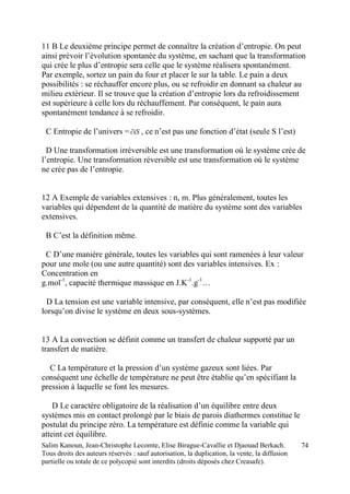 Salim Kanoun, Jean-Christophe Lecomte, Elise Birague-Cavallie et Djaouad Berkach.
Tous droits des auteurs réservés : sauf autorisation, la duplication, la vente, la diffusion
partielle ou totale de ce polycopié sont interdits (droits déposés chez Creasafe).
74
11 B Le deuxième principe permet de connaître la création d’entropie. On peut
ainsi prévoir l’évolution spontanée du système, en sachant que la transformation
qui crée le plus d’entropie sera celle que le système réalisera spontanément.
Par exemple, sortez un pain du four et placer le sur la table. Le pain a deux
possibilités : se réchauffer encore plus, ou se refroidir en donnant sa chaleur au
milieu extérieur. Il se trouve que la création d’entropie lors du refroidissement
est supérieure à celle lors du réchauffement. Par conséquent, le pain aura
spontanément tendance à se refroidir.
C Entropie de l’univers = iS , ce n’est pas une fonction d’état (seule S l’est)
D Une transformation irréversible est une transformation où le système crée de
l’entropie. Une transformation réversible est une transformation où le système
ne crée pas de l’entropie.
12 A Exemple de variables extensives : n, m. Plus généralement, toutes les
variables qui dépendent de la quantité de matière du système sont des variables
extensives.
B C’est la définition même.
C D’une manière générale, toutes les variables qui sont ramenées à leur valeur
pour une mole (ou une autre quantité) sont des variables intensives. Ex :
Concentration en
g.mol-1
, capacité thermique massique en J.K-1
.g-1
…
D La tension est une variable intensive, par conséquent, elle n’est pas modifiée
lorsqu’on divise le système en deux sous-systèmes.
13 A La convection se définit comme un transfert de chaleur supporté par un
transfert de matière.
C La température et la pression d’un système gazeux sont liées. Par
conséquent une échelle de température ne peut être établie qu’en spécifiant la
pression à laquelle se font les mesures.
D Le caractère obligatoire de la réalisation d’un équilibre entre deux
systèmes mis en contact prolongé par le biais de parois diathermes constitue le
postulat du principe zéro. La température est définie comme la variable qui
atteint cet équilibre.
 