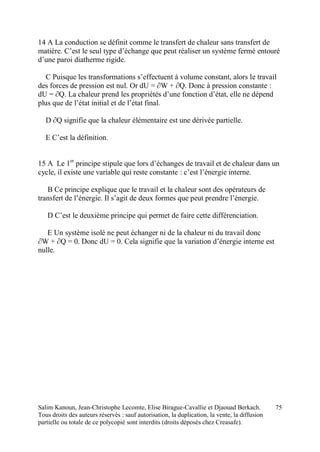 Salim Kanoun, Jean-Christophe Lecomte, Elise Birague-Cavallie et Djaouad Berkach.
Tous droits des auteurs réservés : sauf autorisation, la duplication, la vente, la diffusion
partielle ou totale de ce polycopié sont interdits (droits déposés chez Creasafe).
75
14 A La conduction se définit comme le transfert de chaleur sans transfert de
matière. C’est le seul type d’échange que peut réaliser un système fermé entouré
d’une paroi diatherme rigide.
C Puisque les transformations s’effectuent à volume constant, alors le travail
des forces de pression est nul. Or dU = ∂W + ∂Q. Donc à pression constante :
dU = ∂Q. La chaleur prend les propriétés d’une fonction d’état, elle ne dépend
plus que de l’état initial et de l’état final.
D ∂Q signifie que la chaleur élémentaire est une dérivée partielle.
E C’est la définition.
15 A Le 1er
principe stipule que lors d’échanges de travail et de chaleur dans un
cycle, il existe une variable qui reste constante : c’est l’énergie interne.
B Ce principe explique que le travail et la chaleur sont des opérateurs de
transfert de l’énergie. Il s’agit de deux formes que peut prendre l’énergie.
D C’est le deuxième principe qui permet de faire cette différenciation.
E Un système isolé ne peut échanger ni de la chaleur ni du travail donc
∂W + ∂Q = 0. Donc dU = 0. Cela signifie que la variation d’énergie interne est
nulle.
 