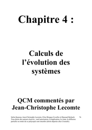 Salim Kanoun, Jean-Christophe Lecomte, Elise Birague-Cavallie et Djaouad Berkach.
Tous droits des auteurs réservés : sauf autorisation, la duplication, la vente, la diffusion
partielle ou totale de ce polycopié sont interdits (droits déposés chez Creasafe).
76
Chapitre 4 :
Calculs de
l’évolution des
systèmes
QCM commentés par
Jean-Christophe Lecomte
 