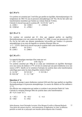 Salim Kanoun, Jean-Christophe Lecomte, Elise Birague-Cavallie et Djaouad Berkach.
Tous droits des auteurs réservés : sauf autorisation, la duplication, la vente, la diffusion
partielle ou totale de ce polycopié sont interdits (droits déposés chez Creasafe).
77
Q.C.M n°1:
Un système est constitué par 2 mol d'un gaz parfait en équilibre, thermodynamique à la
température de 300,7 K sous la pression atmosphérique (105
Pa). On lui fait subir une
transformation monobare qui l'amène au volume final de 72 litres.
Calculer le travail reçu par le système (R = 8,314 J.K-1
.mol-1
).
A: -2200 J B: +2200 J C : -2200 kJ
D: +2200 kJ E : -4700 J
Q.C.M. n° 2:
Un système est constitué par 41: d'un gaz supposé parfait, en équilibre
thermodynamique avec une source de chaleur T0= 340K, et sous une pression de 4.105
Pa. On lui fait subir une détente monotherme irréversible qui l'amène à la pression
atmosphérique et au cours de laquelle sa variation d'énergie libre est
 F = -2218 J. Quel est le travail reçu par le système dans cette transformation ?
A: 4800 J B: 2218 J C: -1200 J
D: -2380 J E: -2400 J
Q.C.M. n°3 :
La capacité thermique massique d'un corps pur est :
c' = 292 + 2.10-3
T2
(J.K-1.kg-1)
Un système constitué par 100g de ce corps pur initialement en équilibre thermique
avec une source de chaleur à 17°C est mis en contact par une paroi diatherme avec une
source à 80°C. Quelle est la variation d’entropie du système dans cette transformation
calorifique pure entre les états d'équilibre initial et final ?
A: 1,6 J.K-1
B: 9,8 J.K-1
C: 8,9 J.K-1
D: 10,8 J.K-1
E : 13, 7 J.K-1
Question n° 4:
Un corps de pompe à paroi diatherme contient 0,04 mol d'air (gaz parfait) en équilibre
thermodynamique à la pression atmosphérique. La source de chaleur est l'air ambiant à
17 °C.
On effectue une compression qui amène ce système à une pression finale de 3 atm.
Calculer la variation d'énergie libre du système dans cette transformation :
(R = 8,31 J.mol-1
.K-1
).
A: + 192 J B : +45 J C : +6 J
D: +106J E: -192J.
 