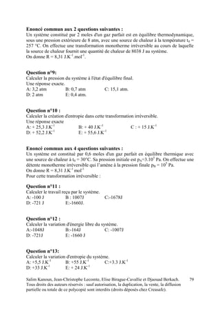 Salim Kanoun, Jean-Christophe Lecomte, Elise Birague-Cavallie et Djaouad Berkach.
Tous droits des auteurs réservés : sauf autorisation, la duplication, la vente, la diffusion
partielle ou totale de ce polycopié sont interdits (droits déposés chez Creasafe).
79
Enoncé commun aux 2 questions suivantes :
Un système constitué par 2 moles d'un gaz parfait est en équilibre thermodynamique,
sous une pression extérieure de 8 atm, avec une source de chaleur à la température t0 =
257 °C. On effectue une transformation monotherme irréversible au cours de laquelle
la source de chaleur fournit une quantité de chaleur de 8038 J au système.
On donne R = 8,31 J.K-1
.mol-1
.
Question n°9:
Calculer la pression du système à l'état d'équilibre final.
Une réponse exacte.
A: 3,2 atm B: 0,7 atm C: 15,1 atm.
D: 2 atm E: 0,4 atm.
Question n°10 :
Calculer la création d'entropie dans cette transformation irréversible.
Une réponse exacte
A: + 25,3 J.K-1
B: + 40 J.K-1
C : + 15 J.K-1
D: + 52,2 J.K-1
E: + 55,6 J.K-1
Enoncé commun aux 4 questions suivantes :
Un système est constitué par 0,6 moles d'un gaz parfait en équilibre thermique avec
une source de chaleur à t0 = 30°C. Sa pression initiale est pA=3.105
Pa. On effectue une
détente monotherme irréversible qui l’amène à la pression finale pB = 105
Pa.
On donne R = 8,31 J.K-1
mol-1
Pour cette transformation irréversible :
Question n°11 :
Calculer le travail reçu par le système.
A: -100 J B : 1007J C:-1678J
D: -721 J E:-1660J.
Question n°12 :
Calculer la variation d'énergie libre du système.
A:-1048J B:-164J C: -1007J
D: -721J E: -1660 J
Question n°13:
Calculer la variation d'entropie du système.
A: +5,5 J.K-1
B: +55 J.K-1
C:+3.3 J.K-1
D: +33 J.K-1
E: + 24 J.K-1
 