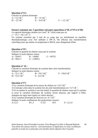 Salim Kanoun, Jean-Christophe Lecomte, Elise Birague-Cavallie et Djaouad Berkach.
Tous droits des auteurs réservés : sauf autorisation, la duplication, la vente, la diffusion
partielle ou totale de ce polycopié sont interdits (droits déposés chez Creasafe).
80
Question n°14 :
Calculer la création d'entropie
A: +3,3 J.K-1
B: + 33 J.K-1
D: + 22 J.K-1
E: + 8,8 J:K-1
C: + 2,2 J.K-1
Enoncé commun aux 3 questions suivantes (questions n°18, n°19 et n°20)
La capacité thermique molaire (en J.mol-1
.K-1
) d'un corps pur est
c = 15,1 + 30,1.10-3
T.
Un système constitué par 2 mol de ce corps pur est initialement en équilibre
thermodynamique avec l'air ambiant à 290 K. On effectue une transformation
calorifique pure qui amène sa température à 460 K, sans changement d'état.
Question n°15 :
Calculer la quantité de chaleur reçue par le système.
Indiquer la seule réponse exacte:
A: +2694 J B : +4480J C: +8972J
D: +9841 J E: +12809 J.
Question n° 16 :
Calculer la variation d'entropie du système dans cette transformation.
Indiquer la seule réponse exacte:
A: +21,1 J.K-1
B: +24,2 J.K-1
C: +30,0 J.K-1
D: +52,5 J.K-1
E: -3,6 J.K-1
Question n°17:
1) La variation d'entropie de la source de chaleur est -19,5 J.K-1
2) L'entropie créée dans le système lors de cette transformation est +4,7 J.K-1
.
3) Si on ramène le système à son état initial, la quantité de chaleur reçue par le système
et aussi la variation d'entropie du système seront chacune, par rapport à l'aller,
changées de signe mais égales en valeur absolue.
4) La variation d'entropie de l'univers est -4,7 J.K-1
Indiquer la seule combinaison des propositions exactes:
A:1,2,3 B:1,3 C:2,4 D:4 E: 1,2,3,4
 