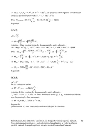 Salim Kanoun, Jean-Christophe Lecomte, Elise Birague-Cavallie et Djaouad Berkach.
Tous droits des auteurs réservés : sauf autorisation, la duplication, la vente, la diffusion
partielle ou totale de ce polycopié sont interdits (droits déposés chez Creasafe).
82
...10.1610.410.4... 235
0 ISUXVpTRn AA  
(en effet, il faut exprimer les volumes en
unités du système international : 33
10.44 mLVA

 !)
Donc JXWmonotherme 1200)
4
3
(10.16)1
10.4
10
(10.16 2
5
5
2



Réponse C
QCM 3 :
T
Q
dS
r


 

 dT
T
Tcm
dT
T
Q
S
r
.
)('.
.
Attention : il faut exprimer toutes les données dans les unités adéquates :
kggm 1
10100 
 , KCTA 2902731717  et KCTB 3532738080 
Donc : 



 dT
T
T
dT
T
dT
T
TX
SAB .
²10.2
.
2,29
.
²)10.2292(10 431
B
A
B
AAB
T
XTdTTdT
T
S ]
2
²
10.2[]ln2,29[.10.2.
2,29 44 
 
)(10ln2,29)(10)ln(ln2,29 224224
AB
A
B
ABABAB TTX
T
T
TTXTTXS  
14
.8,9²)290²353(10
290
353
ln2,29 
 KJXSAB
Réponse B
QCM 4 :
r
WF 
Le gaz est supposé parfait.
A
B
isotherme
p
p
TRnWF ln... 0
Attention de bien exprimer les données dans les unités adéquates :
KCT 29027317170  (il est ici possible de laisser Ap et Bp en atm car ces valeurs
vont être employées dans un rapport).
JXXXF 106
1
3
ln29031,804,0 
Réponse D
(normalement, ln3 vous sera donné dans l’énoncé le jour du concours)
 