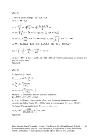 Salim Kanoun, Jean-Christophe Lecomte, Elise Birague-Cavallie et Djaouad Berkach.
Tous droits des auteurs réservés : sauf autorisation, la duplication, la vente, la diffusion
partielle ou totale de ce polycopié sont interdits (droits déposés chez Creasafe).
84
QCM 8 :
D’après le second principe : SSdS ie 
SSS ei 



 dT
T
T
dT
T
TC
dT
T
Q
S
r
.
10.43,2
.
)(
.
4

400
900
4400
900
4
]10.4[]ln3,2[.10.4.
3,2
TTdTdT
T
S 
  
)500(10.4
3
2
ln3,2)900400(10.4
900
400
ln3,2 4
2
4















 
XXXS
1
.04,22,0)1,17,0(6,42,0)3ln2(ln6,4 
 KJXXS
1
.2,3
400
1280 




 KJ
T
Q
T
Q
T
Q
S
f
SC
ff
i
e
1
.14,116,12,304,2)2,3(04,2 
 KJSi (approximation due aux arrondis pris
pour les calculs de ln)
Réponse E
QCM 9 :
Il s’agit d’un gaz parfait.
)1(.. 0 
A
B
monotherme
p
p
TRnW
0..
1
TRn
W
p
p monotherme
A
B







 1
.. 0TRn
W
Xpp monotherme
AB
Attention : la température doit être exprimée en kelvins !
KCT 5302732572570 
Ap et Bp ont laissées en atm car ces valeurs vont être employées dans un rapport.
La source de chaleur fournit JQSC 8038 donc le système reçoit JQmonotherme 8038 .
Or il s’agit d’un gaz parfait donc monothermemonotherme QW  .
atm
XX
XpB 7,01
53031,82
8038
8 








Réponse B
 