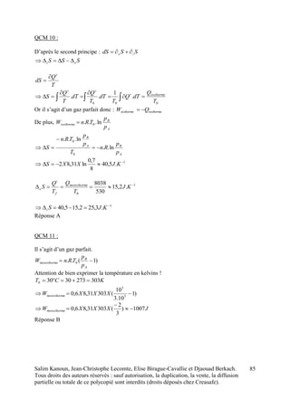Salim Kanoun, Jean-Christophe Lecomte, Elise Birague-Cavallie et Djaouad Berkach.
Tous droits des auteurs réservés : sauf autorisation, la duplication, la vente, la diffusion
partielle ou totale de ce polycopié sont interdits (droits déposés chez Creasafe).
85
QCM 10 :
D’après le second principe : SSdS ie 
SSS ei 
T
Q
dS
r


000
.
1
..
T
Q
dTQ
T
dT
T
Q
dT
T
Q
S isothermer
rr




 
Or il s’agit d’un gaz parfait donc : isothermeisotherme QW 
De plus,
A
B
isotherme
p
p
TRnW ln... 0
A
BA
B
p
p
Rn
T
p
p
TRn
S ln..
ln...
0
0



1
.5,40
8
7,0
ln31,82 
 KJXXS
1
0
.2,15
530
8038 
 KJ
T
Q
T
Q
S monotherme
f
i
e
1
.3,252,155,40 
 KJSi
Réponse A
QCM 11 :
Il s’agit d’un gaz parfait.
)1(.. 0 
A
B
monotherme
p
p
TRnW
Attention de bien exprimer la température en kelvins !
KCT 30327330300 
)1
10.3
10
(30331,86,0 5
5
 XXXWmonotherme
JXXXWmonotherme 1007)
3
2
(30331,86,0 


Réponse B
 