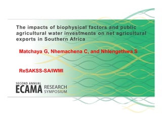 The impacts of biophysical factors and public
agricultural water investments on net agricultural
exports in Southern Africa
Matchaya G, Nhemachena C, and Nhlengethwa S
ReSAKSS-SA/IWMI
 