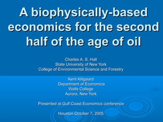 A biophysically-based
economics for the second
   half of the age of oil
                   Charles A. S. Hall
              State University of New York
     College of Environmental Science and Forestry

                   Kent Klitgaard
               Department of Economics
                    Wells College
                  Aurora, New York

    Presented at Gulf Coast Economics conference

               Houston October 7, 2005
 