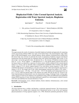 Journal of Medicine, Physiology and Biophysics www.iiste.org
An Open Access Journal, Vol. 6, 2014
1
Biophysical Fields. Color Coronal Spectral Analysis.
Registration with Water Spectral Analysis. Biophoton
Emission.
Ignat Ignatov1*
Oleg Mosin2
Chavdar Stoyanov3
1. DSc, professor, Scientific Research Center of Medical Biophysics (SRCMB),
32 N. Kopernik St., Sofia 1111, Bulgaria
2. PhD, Biotechnology Department, Moscow State University of Applied Biotechnology,
33 Talalikhina St., Moscow 109316, Russian Federation
3. Dipl. Eng. Scientific Research Center of Medical Biophysics (SRCMB),
32 N. Kopernik St., Sofia 1111, Bulgaria
* E-mail of the corresponding author: mbioph@dir.bg
Abstract
This paper presents the results of evaluation of possible biophysical methods and approaches for registering
various non-ionizing radiation (NIR) wave types of the human body in the electromagnetic range. Many
types of NIR (electromagnetic waves, infrared radiation, thermo radiation, bioluminescence) emitted from
the human body were reviewed. In particular the results of spontaneous biophoton emission and delayed
luminescence from the human body are submitted along with infrared thermography (IRT) results. It was
shown that 1 cm2
of skin generally emits 85 photones for 1s. The intensity of biophoton emission ranges
from 10−19
to 10−16
W/cm2
(approx. 1–1000 photons.
cm-2.
s-1
). The specific photon emission from part of
the human thumb was detected as a spectrum of various colours with the method of Color coronal spectral
analysis on a device with an electrode made of polyethylene terephthalate (PET hostafan) with applied
electric voltage of 15 kV, electric impulse duration 10 s, and electric current frequency 15 kHz. It was
established that photons corresponding to a red color emission of the visible electromagnetic spectrum have
energy at 1.82 еV. The orange color of the visible electromagnetic spectrum has energy at 2.05, yellow –
2.14, blue-green (cyan) – 2.43, blue – 2.64, and violet – 3.03 eV. The reliable result measurement norm was
at E ≥ 2.53 eV, while the spectral range of the emission was within 380–495 nm and 570–750 nm±5 nm.
Some important physical characteristics were also demonstrated (energy of hydrogen bonds, wetting angle,
surface tension) of water by the methods of non-equilibrium energy (NES) and differential non-equilibrium
energy (DNES) spectrum of water, that helps understand in general how electromagnetic radiation interacts
with water and establishes the structural alterations of water.
Keywords: electromagnetic waves, infrared radiation, thermo radiation, bioluminescence, color coronal
spectral analysis, NES, DNES
1. Introduction
All living organisms have a cellular, and therefore, a molecular organized structure. The living processes
inside them run on a cellular and a molecular level. Bioelectrical activity is one of the very important
physical parameters of living organisms (Ignatov et al., 1998). Bioelectric potentials generated by various
 