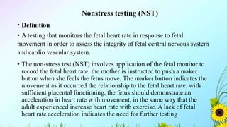 Nonstress testing (NST)
• Definition
• A testing that monitors the fetal heart rate in response to fetal
movement in order to assess the integrity of fetal central nervous system
and cardio vascular system.
• The non-stress test (NST) involves application of the fetal monitor to
record the fetal heart rate. the mother is instructed to push a maker
button when she feels the fetus move. The marker button indicates the
movement as it occurred the relationship to the fetal heart rate. with
sufficient placental functioning, the fetus should demonstrate an
acceleration in heart rate with movement, in the same way that the
adult experienced increase heart rate with exercise. A lack of fetal
heart rate acceleration indicates the need for further testing
 