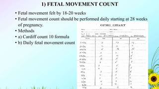 1) FETAL MOVEMENT COUNT
• Fetal movement felt by 18-20 weeks
• Fetal movement count should be performed daily starting at 28 weeks
of pregnancy.
• Methods
• a) Cardiff count 10 formula
• b) Daily fetal movement count
 