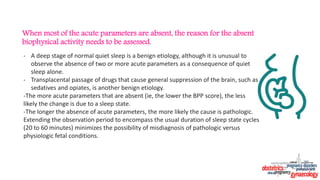 When most of the acute parameters are absent, the reason for the absent
biophysical activity needs to be assessed.
- A deep stage of normal quiet sleep is a benign etiology, although it is unusual to
observe the absence of two or more acute parameters as a consequence of quiet
sleep alone.
- Transplacental passage of drugs that cause general suppression of the brain, such as
sedatives and opiates, is another benign etiology.
-The more acute parameters that are absent (ie, the lower the BPP score), the less
likely the change is due to a sleep state.
-The longer the absence of acute parameters, the more likely the cause is pathologic.
Extending the observation period to encompass the usual duration of sleep state cycles
(20 to 60 minutes) minimizes the possibility of misdiagnosis of pathologic versus
physiologic fetal conditions.
 