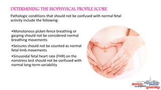 Pathologic conditions that should not be confused with normal fetal
activity include the following:
•Monotonous picket-fence breathing or
gasping should not be considered normal
breathing movements
•Seizures should not be counted as normal
fetal limb movements
•Sinusoidal fetal heart rate (FHR) on the
nonstress test should not be confused with
normal long-term variability
DETERMINING THE BIOPHYSICAL PROFILE SCORE
 