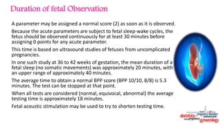A parameter may be assigned a normal score (2) as soon as it is observed.
Because the acute parameters are subject to fetal sleep-wake cycles, the
fetus should be observed continuously for at least 30 minutes before
assigning 0 points for any acute parameter.
This time is based on ultrasound studies of fetuses from uncomplicated
pregnancies.
In one such study at 36 to 42 weeks of gestation, the mean duration of a
fetal sleep (no somatic movements) was approximately 20 minutes, with
an upper range of approximately 40 minutes.
The average time to obtain a normal BPP score (BPP 10/10, 8/8) is 5.3
minutes. The test can be stopped at that point.
When all tests are considered (normal, equivocal, abnormal) the average
testing time is approximately 18 minutes.
Fetal acoustic stimulation may be used to try to shorten testing time.
Duration of fetal Observation
 