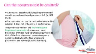 Can the nonstress test be omitted?
● A nonstress test should always be performed if
any ultrasound-monitored parameter is 0 (ie, BPP
≤6/8).
●The nonstress test can be omitted when the BPP
is 8/8 as it does not enhance test performance.
The predictive value of the four ultrasound
biophysical parameters (movement, tone,
breathing, amniotic fluid volume) is equivalent to
that of the four ultrasound parameters plus a
nonstress test when the four ultrasound
parameters are normal (2 points for each).
 
