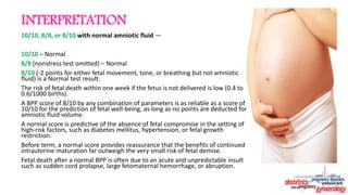 INTERPRETATION
10/10, 8/8, or 8/10 with normal amniotic fluid —
10/10 – Normal
8/8 (nonstress test omitted) – Normal
8/10 (-2 points for either fetal movement, tone, or breathing but not amniotic
fluid) is a Normal test result.
The risk of fetal death within one week if the fetus is not delivered is low (0.4 to
0.6/1000 births).
A BPP score of 8/10 by any combination of parameters is as reliable as a score of
10/10 for the prediction of fetal well-being, as long as no points are deducted for
amniotic fluid volume.
A normal score is predictive of the absence of fetal compromise in the setting of
high-risk factors, such as diabetes mellitus, hypertension, or fetal growth
restriction.
Before term, a normal score provides reassurance that the benefits of continued
intrauterine maturation far outweigh the very small risk of fetal demise.
Fetal death after a normal BPP is often due to an acute and unpredictable insult
such as sudden cord prolapse, large fetomaternal hemorrhage, or abruption.
 