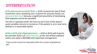 6/10 with normal amniotic fluid — 6/10 (-4 points for two of fetal
movement, tone, breathing, but +2 points for amniotic fluid) is an
equivocal test result because a significant possibility of developing
fetal asphyxia cannot be excluded.
The test is repeated within 24 hours to see if one of the absent
acute variables returns to normal or, if the patient is at or near term,
delivery is a reasonable option.
6/10 or 8/10 with oligohydramnios — 6/10 or 8/10 with 0 points
for amniotic fluid is an abnormal test, as the risk of fetal asphyxia
within one week is 89/1000 with expectant management.
These scores should be interpreted within the context of gestational
age.
INTERPRETATION
 