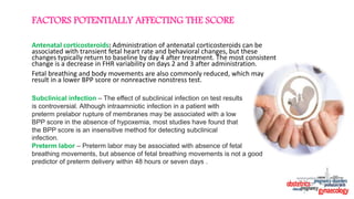 Antenatal corticosteroids: Administration of antenatal corticosteroids can be
associated with transient fetal heart rate and behavioral changes, but these
changes typically return to baseline by day 4 after treatment. The most consistent
change is a decrease in FHR variability on days 2 and 3 after administration.
Fetal breathing and body movements are also commonly reduced, which may
result in a lower BPP score or nonreactive nonstress test.
FACTORS POTENTIALLY AFFECTING THE SCORE
Subclinical infection – The effect of subclinical infection on test results
is controversial. Although intraamniotic infection in a patient with
preterm prelabor rupture of membranes may be associated with a low
BPP score in the absence of hypoxemia, most studies have found that
the BPP score is an insensitive method for detecting subclinical
infection.
Preterm labor – Preterm labor may be associated with absence of fetal
breathing movements, but absence of fetal breathing movements is not a good
predictor of preterm delivery within 48 hours or seven days .
 