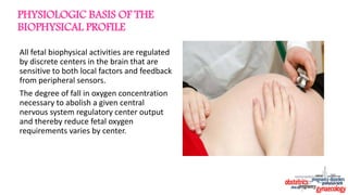PHYSIOLOGIC BASIS OF THE
BIOPHYSICAL PROFILE
All fetal biophysical activities are regulated
by discrete centers in the brain that are
sensitive to both local factors and feedback
from peripheral sensors.
The degree of fall in oxygen concentration
necessary to abolish a given central
nervous system regulatory center output
and thereby reduce fetal oxygen
requirements varies by center.
 