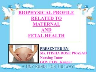 BIOPHYSICAL PROFILE
RELATED TO
MATERNAL
AND
FETAL HEALTH
PRESENTED BY-
Ms. ITISHA ROSE PRASAD
Nursing Tutor
GOV CON, Kanpur
 