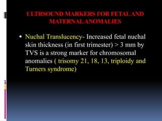 ULTRSOUND MARKERS FOR FETALAND
MATERNALANOMALIES
 Nuchal Translucency- Increased fetal nuchal
skin thickness (in first trimester) > 3 mm by
TVS is a strong marker for chromosomal
anomalies ( trisomy 21, 18, 13, triploidy and
Turners syndrome)
 
