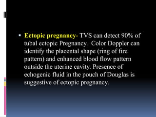  Ectopic pregnancy- TVS can detect 90% of
tubal ectopic Pregnancy. Color Doppler can
identify the placental shape (ring of fire
pattern) and enhanced blood flow pattern
outside the uterine cavity. Presence of
echogenic fluid in the pouch of Douglas is
suggestive of ectopic pregnancy.
 