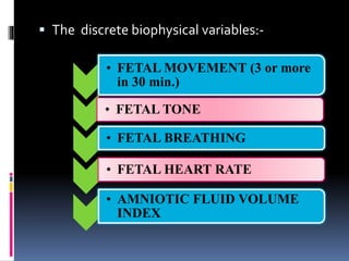  The discrete biophysical variables:-
• FETAL MOVEMENT (3 or more
in 30 min.)
• FETAL TONE
• FETAL BREATHING
• FETAL HEART RATE
• AMNIOTIC FLUID VOLUME
INDEX
 