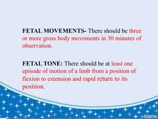  FETAL MOVEMENTS- There should be three
or more gross body movements in 30 minutes of
observation.
 FETAL TONE: There should be at least one
episode of motion of a limb from a position of
flexion to extension and rapid return to its
position.
 