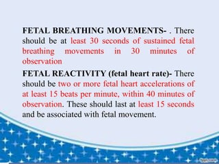  FETAL BREATHING MOVEMENTS- . There
should be at least 30 seconds of sustained fetal
breathing movements in 30 minutes of
observation
 FETAL REACTIVITY (fetal heart rate)- There
should be two or more fetal heart accelerations of
at least 15 beats per minute, within 40 minutes of
observation. These should last at least 15 seconds
and be associated with fetal movement.
 