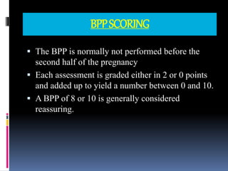 BPPSCORING
 The BPP is normally not performed before the
second half of the pregnancy
 Each assessment is graded either in 2 or 0 points
and added up to yield a number between 0 and 10.
 A BPP of 8 or 10 is generally considered
reassuring.
 