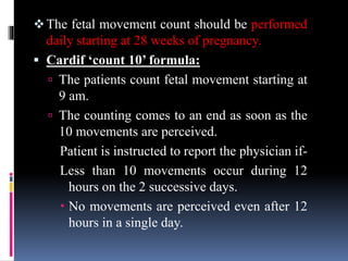 The fetal movement count should be performed
daily starting at 28 weeks of pregnancy.
 Cardif ‘count 10’ formula:
 The patients count fetal movement starting at
9 am.
 The counting comes to an end as soon as the
10 movements are perceived.
Patient is instructed to report the physician if-
Less than 10 movements occur during 12
hours on the 2 successive days.
 No movements are perceived even after 12
hours in a single day.
 