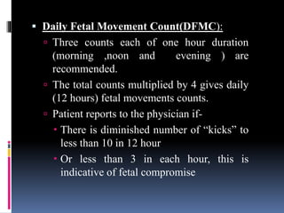  Daily Fetal Movement Count(DFMC):
 Three counts each of one hour duration
(morning ,noon and evening ) are
recommended.
 The total counts multiplied by 4 gives daily
(12 hours) fetal movements counts.
 Patient reports to the physician if-
 There is diminished number of “kicks” to
less than 10 in 12 hour
 Or less than 3 in each hour, this is
indicative of fetal compromise
 