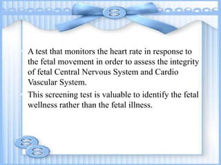  A test that monitors the heart rate in response to
the fetal movement in order to assess the integrity
of fetal Central Nervous System and Cardio
Vascular System.
 This screening test is valuable to identify the fetal
wellness rather than the fetal illness.
 