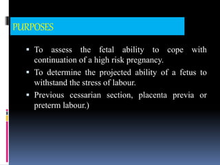 PURPOSES
 To assess the fetal ability to cope with
continuation of a high risk pregnancy.
 To determine the projected ability of a fetus to
withstand the stress of labour.
 Previous cessarian section, placenta previa or
preterm labour.)
 