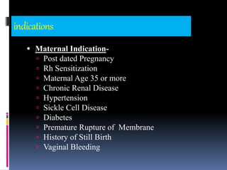 indications
 Maternal Indication-
 Post dated Pregnancy
 Rh Sensitization
 Maternal Age 35 or more
 Chronic Renal Disease
 Hypertension
 Sickle Cell Disease
 Diabetes
 Premature Rupture of Membrane
 History of Still Birth
 Vaginal Bleeding
 