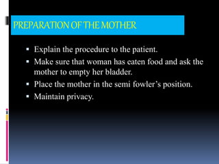 PREPARATIONOFTHEMOTHER
 Explain the procedure to the patient.
 Make sure that woman has eaten food and ask the
mother to empty her bladder.
 Place the mother in the semi fowler’s position.
 Maintain privacy.
 