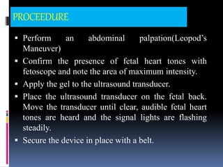 PROCEEDURE
 Perform an abdominal palpation(Leopod’s
Maneuver)
 Confirm the presence of fetal heart tones with
fetoscope and note the area of maximum intensity.
 Apply the gel to the ultrasound transducer.
 Place the ultrasound transducer on the fetal back.
Move the transducer until clear, audible fetal heart
tones are heard and the signal lights are flashing
steadily.
 Secure the device in place with a belt.
 