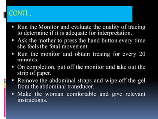 CONTI...
 Run the Monitor and evaluate the quality of tracing
to determine if it is adequate for interpretation.
 Ask the mother to press the hand button every time
she feels the fetal movement.
 Run the monitor and obtain trcaing for every 20
minutes.
 On completion, put off the monitor and take out the
strip of paper.
 Remove the abdominal straps and wipe off the gel
from the abdominal transducer.
 Make the woman comfortable and give relevant
instructions.
 