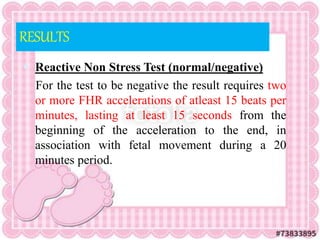RESULTS
 Reactive Non Stress Test (normal/negative)
For the test to be negative the result requires two
or more FHR accelerations of atleast 15 beats per
minutes, lasting at least 15 seconds from the
beginning of the acceleration to the end, in
association with fetal movement during a 20
minutes period.
 