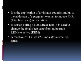  It is the application of a vibrator sound stimulus to
the abdomen of a pregnant woman to induce FHR
(fetal heart rate) acceleration.
 It is used during a Non Stress Test. It is used to
change the fetal sleep state from quite (non-
REM) to active (REM)
 A reactive NST after VAS indicates a reactive
fetus.
 