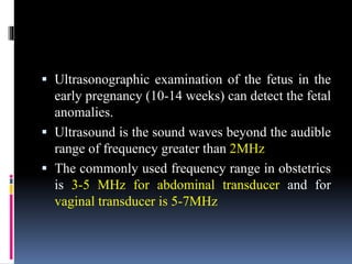  Ultrasonographic examination of the fetus in the
early pregnancy (10-14 weeks) can detect the fetal
anomalies.
 Ultrasound is the sound waves beyond the audible
range of frequency greater than 2MHz
 The commonly used frequency range in obstetrics
is 3-5 MHz for abdominal transducer and for
vaginal transducer is 5-7MHz
 