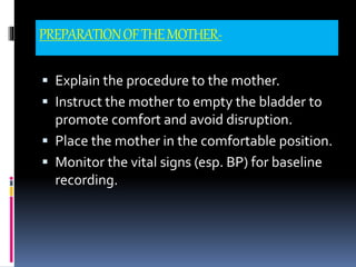 PREPARATIONOFTHEMOTHER-
 Explain the procedure to the mother.
 Instruct the mother to empty the bladder to
promote comfort and avoid disruption.
 Place the mother in the comfortable position.
 Monitor the vital signs (esp. BP) for baseline
recording.
 