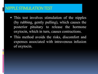 NIPPLESTIMULATIONTEST
 This test involves stimulation of the nipples
(by rubbing, gently pulling), which causes the
posterior pituitary to release the hormone
oxytocin, which in turn, causes contractions.
 This method avoids the risks, discomfort and
expenses associated with intravenous infusion
of oxytocin.
 