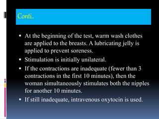 Conti..
 At the beginning of the test, warm wash clothes
are applied to the breasts. A lubricating jelly is
applied to prevent soreness.
 Stimulation is initially unilateral.
 If the contractions are inadequate (fewer than 3
contractions in the first 10 minutes), then the
woman simultaneously stimulates both the nipples
for another 10 minutes.
 If still inadequate, intravenous oxytocin is used.
 