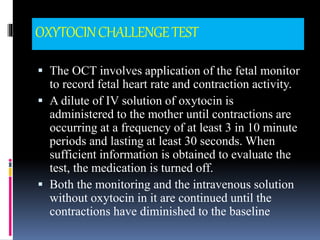 OXYTOCINCHALLENGETEST
 The OCT involves application of the fetal monitor
to record fetal heart rate and contraction activity.
 A dilute of IV solution of oxytocin is
administered to the mother until contractions are
occurring at a frequency of at least 3 in 10 minute
periods and lasting at least 30 seconds. When
sufficient information is obtained to evaluate the
test, the medication is turned off.
 Both the monitoring and the intravenous solution
without oxytocin in it are continued until the
contractions have diminished to the baseline
 