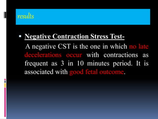 results
 Negative Contraction Stress Test-
A negative CST is the one in which no late
decelerations occur with contractions as
frequent as 3 in 10 minutes period. It is
associated with good fetal outcome.
 
