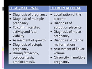 FETAL/MATERNAL UTEROPLACENTAL
 Diagnosis of pregnancy
 Diagnosis of multiple
pregnancy
 To confirm cardiac
activity and fetal
viability
 Assessment of growth
 Diagnosis of ectopic
pregnancy
 During fetoscopy,
cordocentesis,
amniocentesis.
 Localization of the
placenta
 Diagnosis of
abruption placenta
 Diagnosis of molar
pregnancy
 Diagnosis of uterine
malformations.
 Assessment of liquor
volume.
 Chronicity in multiple
pregnancy
 