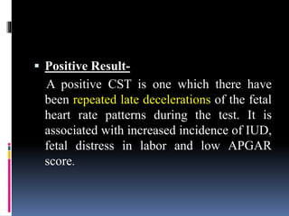  Positive Result-
A positive CST is one which there have
been repeated late decelerations of the fetal
heart rate patterns during the test. It is
associated with increased incidence of IUD,
fetal distress in labor and low APGAR
score.
 