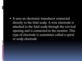  It uses an electronic transducer connected
directly to the fetal scalp. A wire electrode is
attached to the fetal scalp through the cervical
opening and is connected to the monitor. This
type of electrode is sometimes called a spiral
or scalp electrode
 